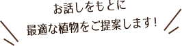 お話しをもとに最適な植物をご提案します!