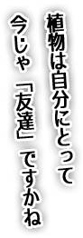 植物は自分にとって今じゃ「友達」ですかね