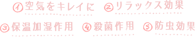 1.空気をキレイに、2.リラックス効果、3.保湿加湿作用、4.殺菌作用、5.防虫効果